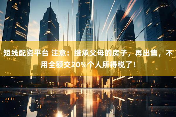 短线配资平台 注意：继承父母的房子，再出售，不用全额交20%个人所得税了！