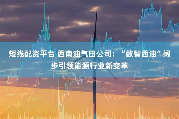 短线配资平台 西南油气田公司：“数智西油”阔步引领能源行业新变革