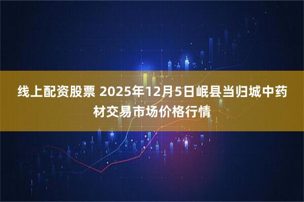 线上配资股票 2025年12月5日岷县当归城中药材交易市场价格行情