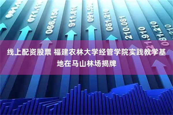 线上配资股票 福建农林大学经管学院实践教学基地在马山林场揭牌