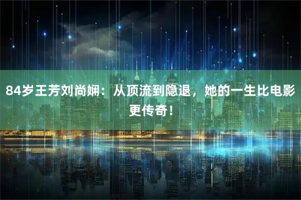 84岁王芳刘尚娴：从顶流到隐退，她的一生比电影更传奇！