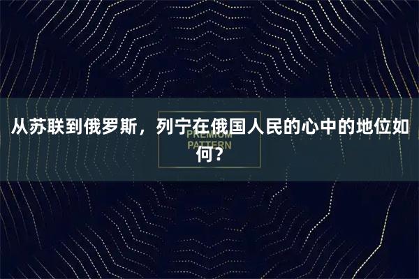 从苏联到俄罗斯，列宁在俄国人民的心中的地位如何？