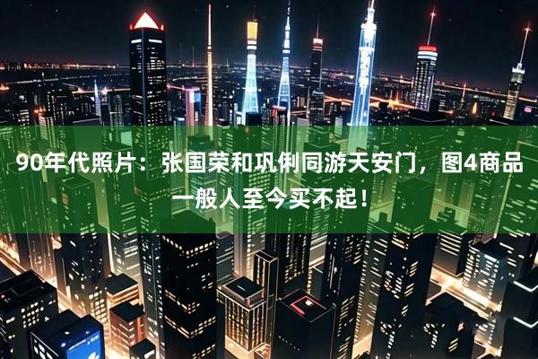 90年代照片：张国荣和巩俐同游天安门，图4商品一般人至今买不起！