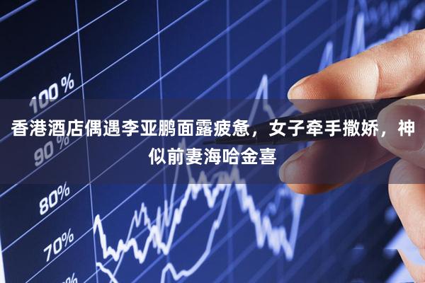 香港酒店偶遇李亚鹏面露疲惫，女子牵手撒娇，神似前妻海哈金喜