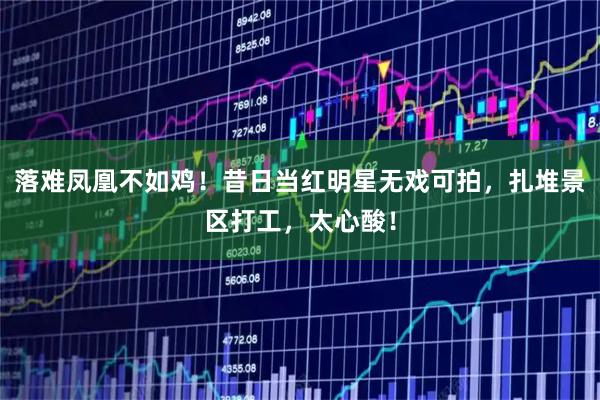 落难凤凰不如鸡！昔日当红明星无戏可拍，扎堆景区打工，太心酸！