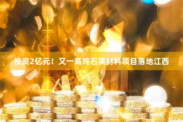 投资2亿元！又一高纯石英材料项目落地江西